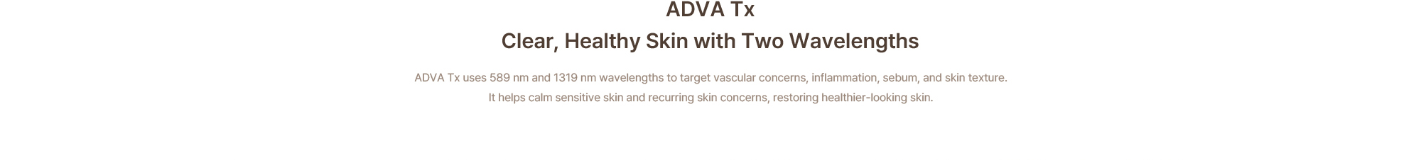 ADVA Tx, clear and healthy skin with two wavelengths: 589 nm and 1319 nm target vascular concerns, inflammation, sebum, and skin texture, calming sensitive skin and recurring skin concerns
